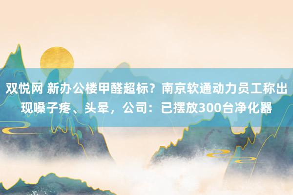 双悦网 新办公楼甲醛超标？南京软通动力员工称出现嗓子疼、头晕，公司：已摆放300台净化器