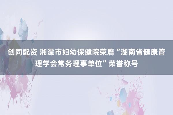 创同配资 湘潭市妇幼保健院荣膺“湖南省健康管理学会常务理事单位”荣誉称号