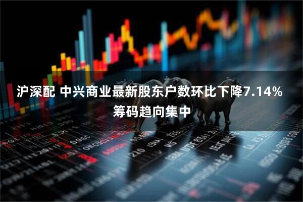 沪深配 中兴商业最新股东户数环比下降7.14% 筹码趋向集中