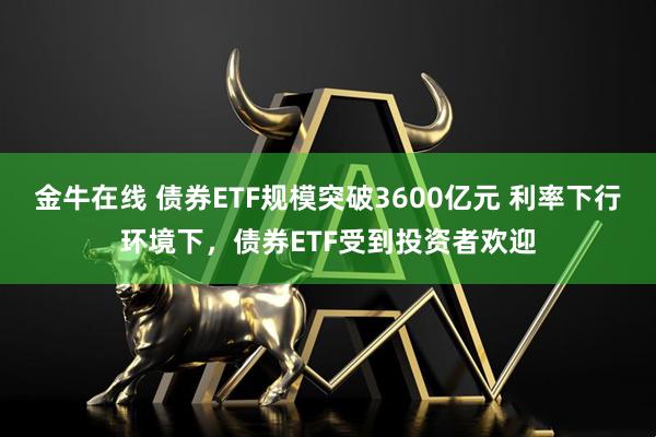 金牛在线 债券ETF规模突破3600亿元 利率下行环境下，债券ETF受到投资者欢迎