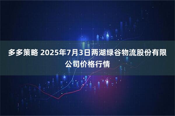 多多策略 2025年7月3日两湖绿谷物流股份有限公司价格行情