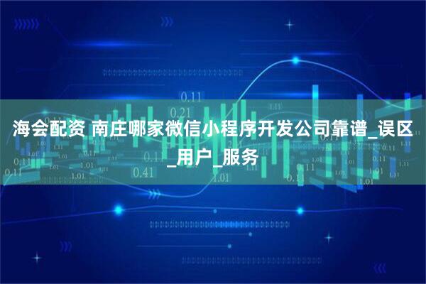 海会配资 南庄哪家微信小程序开发公司靠谱_误区_用户_服务