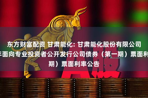 东方财富配资 甘肃能化: 甘肃能化股份有限公司2025年面向专业投资者公开发行公司债券（第一期）票面利率公告