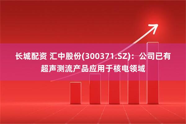 长城配资 汇中股份(300371.SZ)：公司已有超声测流产品应用于核电领域