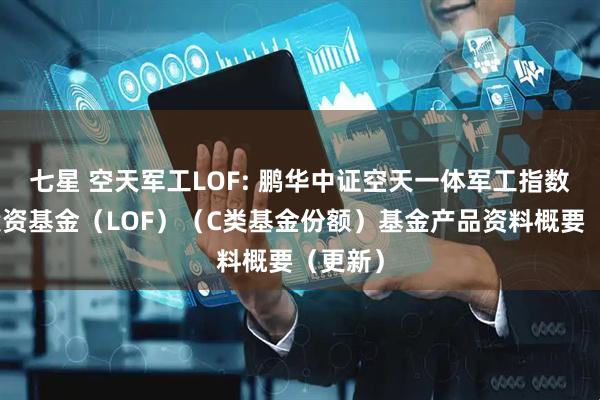 七星 空天军工LOF: 鹏华中证空天一体军工指数证券投资基金（LOF）（C类基金份额）基金产品资料概要（更新）
