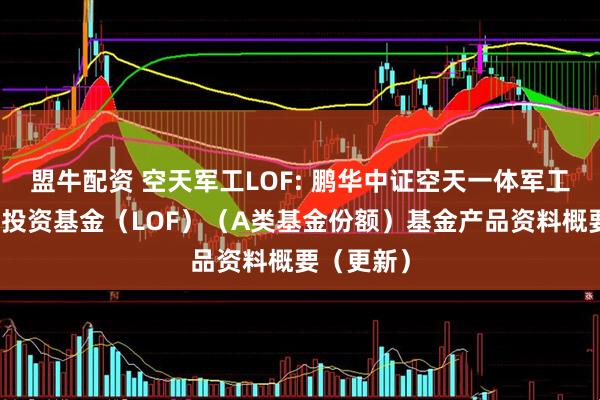 盟牛配资 空天军工LOF: 鹏华中证空天一体军工指数证券投资基金（LOF）（A类基金份额）基金产品资料概要（更新）