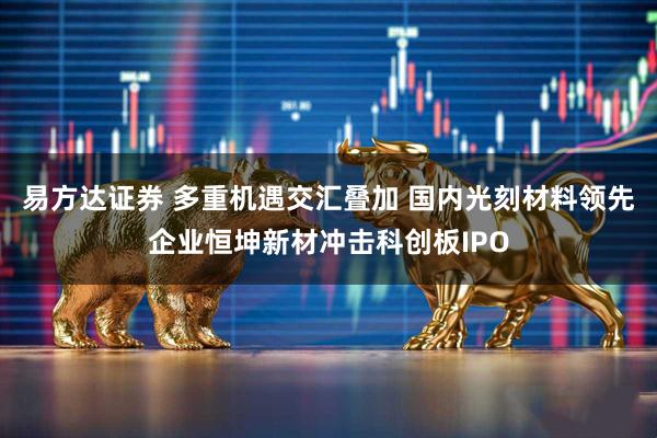 易方达证券 多重机遇交汇叠加 国内光刻材料领先企业恒坤新材冲击科创板IPO