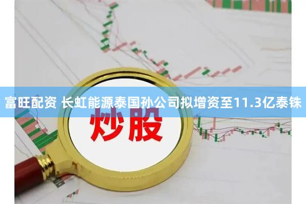 富旺配资 长虹能源泰国孙公司拟增资至11.3亿泰铢