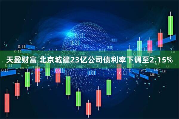 天盈财富 北京城建23亿公司债利率下调至2.15%